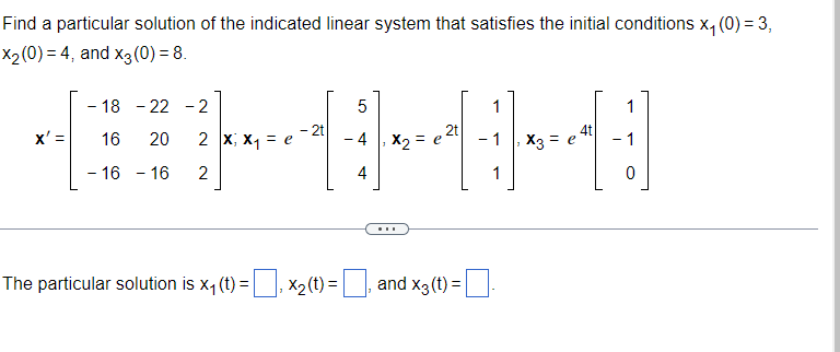 Find a particular solution of the indicated linear system that satisfies the initial conditions x, (0) = 3,
X2 (0) = 4, and x3 (0) = 8.
- 18 - 22 - 2
1
1
- 2t
2t
x' =
2 x; X1 = e
- 4
X2 =
- 1
4t
X3 = e
- 1
16
20
- 16 - 16
2
4
1
...
The particular solution is x, (t) =, xX2(t) =, .
and x3(t) =
