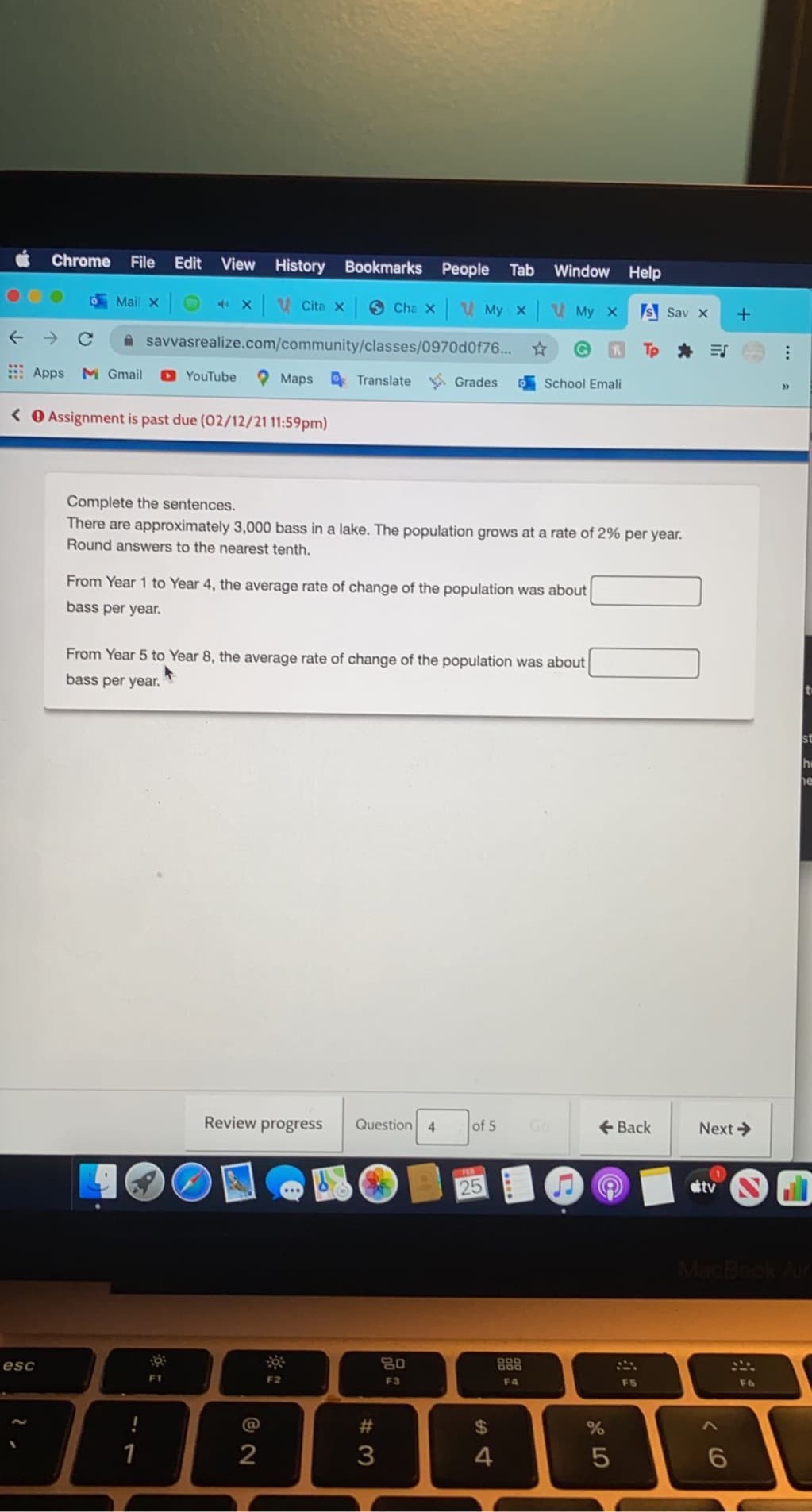 Edit View History Bookmarks People Tab
File
Chrome
Window Help
Mail xO xV Cita x O Cha x V My x V My x
Is Sav x
+
A savvasrealize.com/community/classes/0970d0f76..
Tp * E
Apps M Gmail
O YouTube
Maps Translate Grades
0School Emali
>>
< O Assignment is past due (02/12/21 11:59pm)
Complete the sentences.
There are approximately 3,000 bass in a lake. The population grows at a rate of 2% per year.
Round answers to the nearest tenth.
From Year 1 to Year 4, the average rate of change of the population was about
bass per year.
From Year 5 to Year 8, the average rate of change of the population was about
bass per year.
st
he
he
Review progress
Question 4
of 5
Go
+ Back
Next >
PE
25
tv
esc
80
888
F1
F2
F3
F4
F5
F6
@
%24
1
4
CO
# 3
