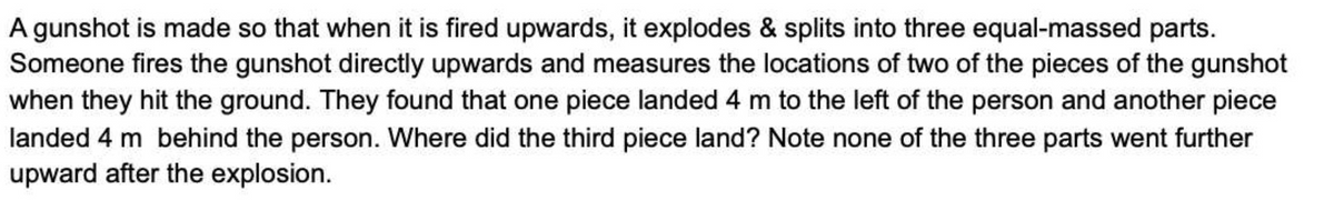 A gunshot is made so that when it is fired upwards, it explodes & splits into three equal-massed parts.
Someone fires the gunshot directly upwards and measures the locations of two of the pieces of the gunshot
when they hit the ground. They found that one piece landed 4 m to the left of the person and another piece
landed 4 m behind the person. Where did the third piece land? Note none of the three parts went further
upward after the explosion.
