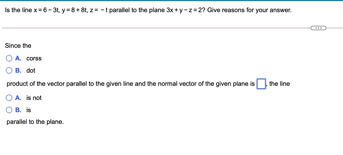 Is the line x= 6– 3t, y= 8+ 8t, z= - t parallel to the plane 3x+ y -z=2? Give reasons for your answer.
...
Since the
A. corss
В. dot
product of the vector parallel to the given line and the normal vector of the given plane is
the line
A. is not
В. is
parallel to the plane.
