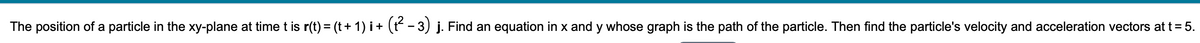 The position of a particle in the xy-plane at timet is r(t) = (t+ 1) i+ (t - 3) j. Find an equation in x and y whose graph is the path of the particle. Then find the particle's velocity and acceleration vectors at t = 5.

