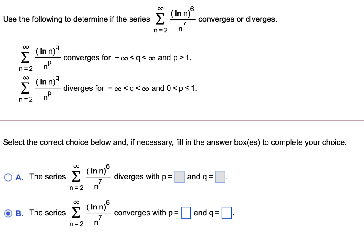 ( In n)°
Use the following to determine if the series E
converges or diverges.
7
n= 2
n
(Inn)의
Σ
converges for
0 <q<∞ and p>1.
n =2
( In n)9
Σ
diverges for - ∞ <q< ∞ and 0<p<1.
n°
n = 2
Select the correct choice below and, if necessary, fill in the answer box(es) to complete your choice.
( In n°
O A. The series >
diverges with p =
7
and q =
n= 2
00
( In n)6
B. The series 2
converges
with
p=
and q =
n7
n=2
