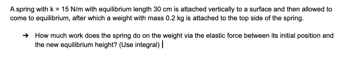 A spring with k = 15 N/m with equilibrium length 30 cm is attached vertically to a surface and then allowed to
come to equilibrium, after which a weight with mass 0.2 kg is attached to the top side of the spring.
→ How much work does the spring do on the weight via the elastic force between its initial position and
the new equilibrium height? (Use integral) |
