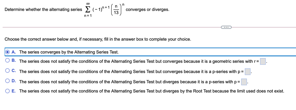 00
in
+1
Determine whether the alternating series (- 1)" * '
13
converges or diverges.
n = 1
...
Choose the correct answer below and, if necessary, fill in the answer box to complete your choice.
A. The series converges by the Alternating Series Test.
B. The series does not satisfy the conditions of the Alternating Series Test but converges because it is a geometric series with r=
O C. The series does not satisfy the conditions of the Alternating Series Test but converges because it is a p-series with p =
O D. The series does not satisfy the conditions of the Alternating Series Test but diverges because it is a p-series with p =
O E. The series does not satisfy the conditions of the Alternating Series Test but diverges by the Root Test because the limit used does not exist.
