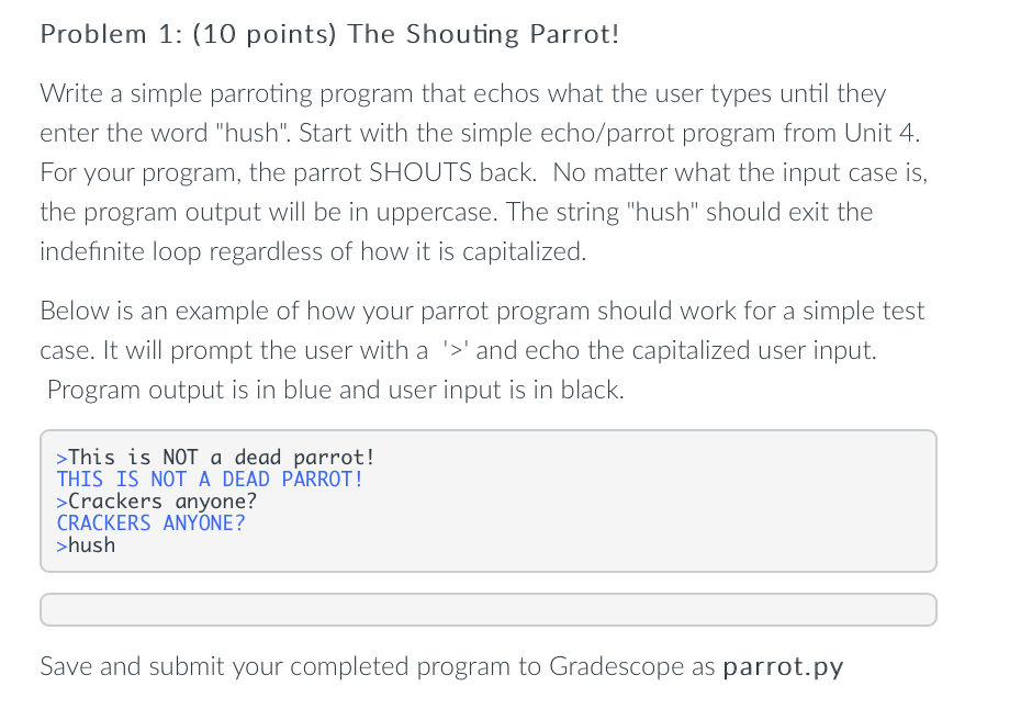 Problem 1: (10 points) The Shouting Parrot!
Write a simple parroting program that echos what the user types until they
enter the word "hush". Start with the simple echo/parrot program from Unit 4.
For your program, the parrot SHOUTS back. No matter what the input case is,
the program output will be in uppercase. The string "hush" should exit the
indefinite loop regardless of how it is capitalized.
Below is an example of how your parrot program should work for a simple test
case. It will prompt the user with a '>' and echo the capitalized user input.
Program output is in blue and user input is in black.
>This is NOT a dead parrot!
THIS IS NOTA DEAD PARROT!
>Crackers anyone?
CRACKERS ANYONE?
>hush
Save and submit your completed program to Gradescope as parrot.py
