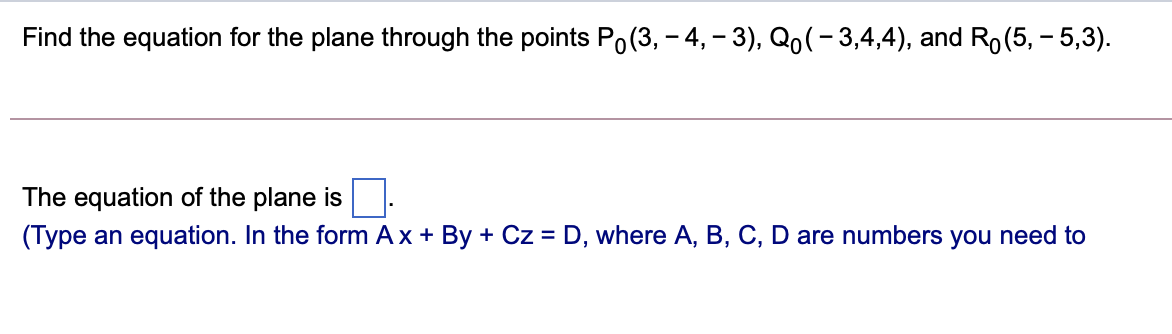 Find the equation for the plane through the points Po(3, – 4, – 3), Qo(- 3,4,4), and Ro(5, - 5,3).
The equation of the plane is
(Type an equation. In the form Ax + By + Cz = D, where A, B, C, D are numbers you need to
