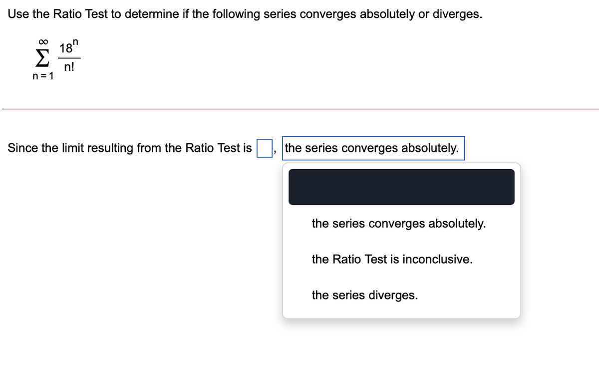 Use the Ratio Test to determine if the following series converges absolutely or diverges.
18"
Σ
n!
n = 1
Since the limit resulting from the Ratio Test is
the series converges absolutely.
the series converges absolutely.
the Ratio Test is inconclusive.
the series diverges.
