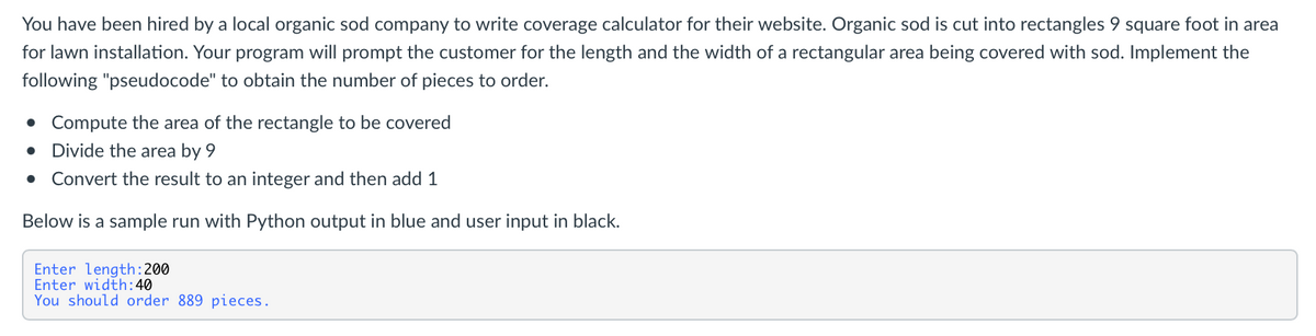 You have been hired by a local organic sod company to write coverage calculator for their website. Organic sod is cut into rectangles 9 square foot in area
for lawn installation. Your program will prompt the customer for the length and the width of a rectangular area being covered with sod. Implement the
following "pseudocode" to obtain the number of pieces to order.
• Compute the area of the rectangle to be covered
Divide the area by 9
Convert the result to an integer and then add 1
Below is a sample run with Python output in blue and user input in black.
Enter length:200
Enter width:40
You should order 889 pieces.
