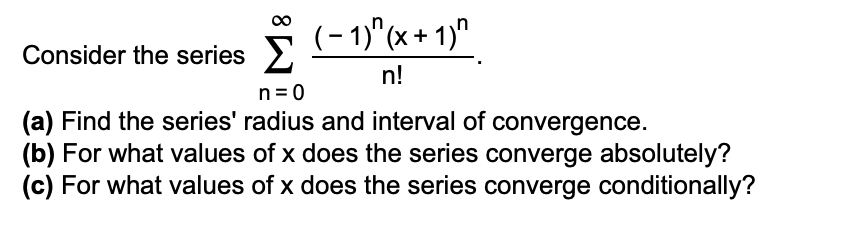 (- 1)"(x + 1)"
Consider the series >
n!
n= 0
(a) Find the series' radius and interval of convergence.
(b) For what values of x does the series converge absolutely?
(c) For what values of x does the series converge conditionally?
