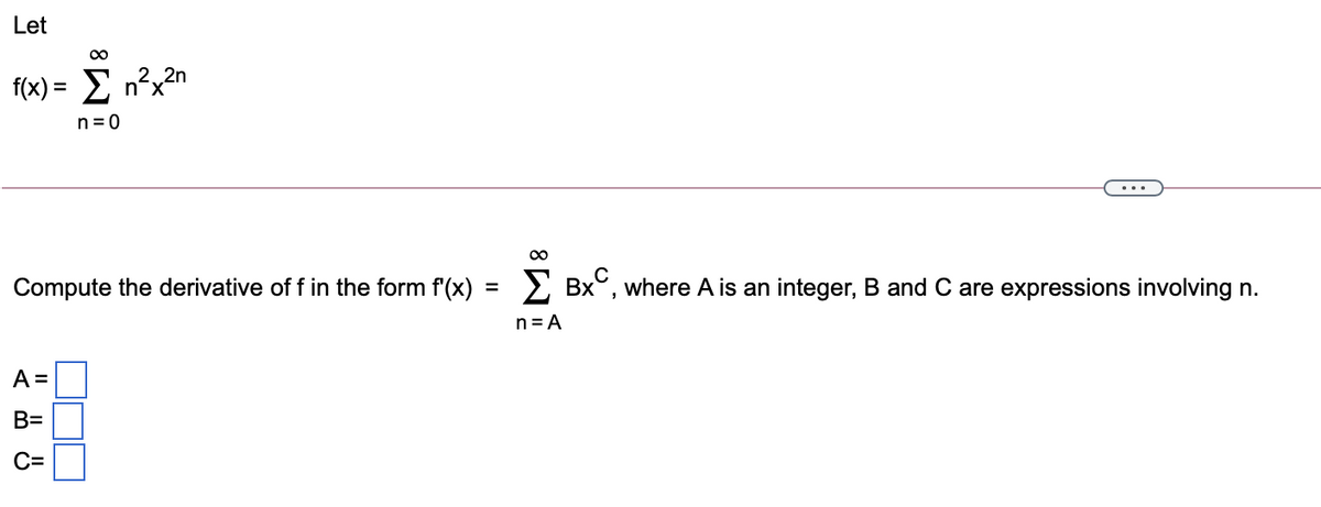 Let
f(x) = E n²x?n
n-x
n=0
Compute the derivative of f in the form f'(x)
> Bx°, where A is an integer, B and C are expressions involving n.
n=A
A =
B=
C=
