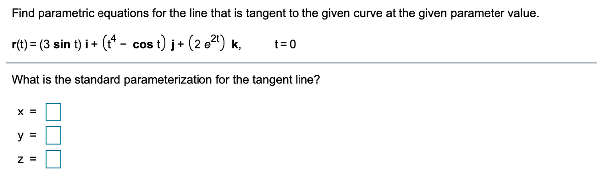 Find parametric equations for the line that is tangent to the given curve at the given parameter value.
r(t) = (3 sin t) i+ (t* - cos t) j+ (2 e") k,
t= 0
What is the standard parameterization for the tangent line?
X =
y =
Z =
