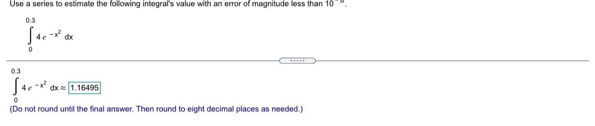 Use a series to estimate the following integral's value with an error of magnitude less than 10
0.3
- x²
4 e
dx
....
0.3
4 e
dx 1.16495
(Do not round until the final answer. Then round to eight decimal places as needed.)
