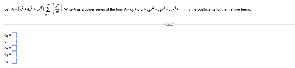 Let A= (x? + 4x° + 5x°) E
Write A as a power series of the form A = co + c, x+ C2x + C3x + C4x*+. Find the coefficients for the first five terms.
+....
n!
n= 1
%3D
C4
II
II
II
II
