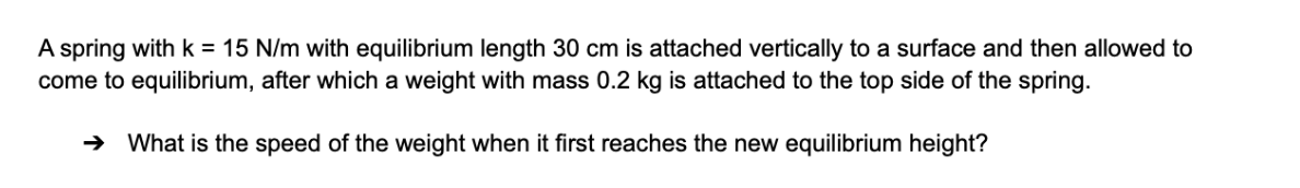 A spring with k = 15 N/m with equilibrium length 30 cm is attached vertically to a surface and then allowed to
come to equilibrium, after which a weight with mass 0.2 kg is attached to the top side of the spring.
→ What is the speed of the weight when it first reaches the new equilibrium height?
