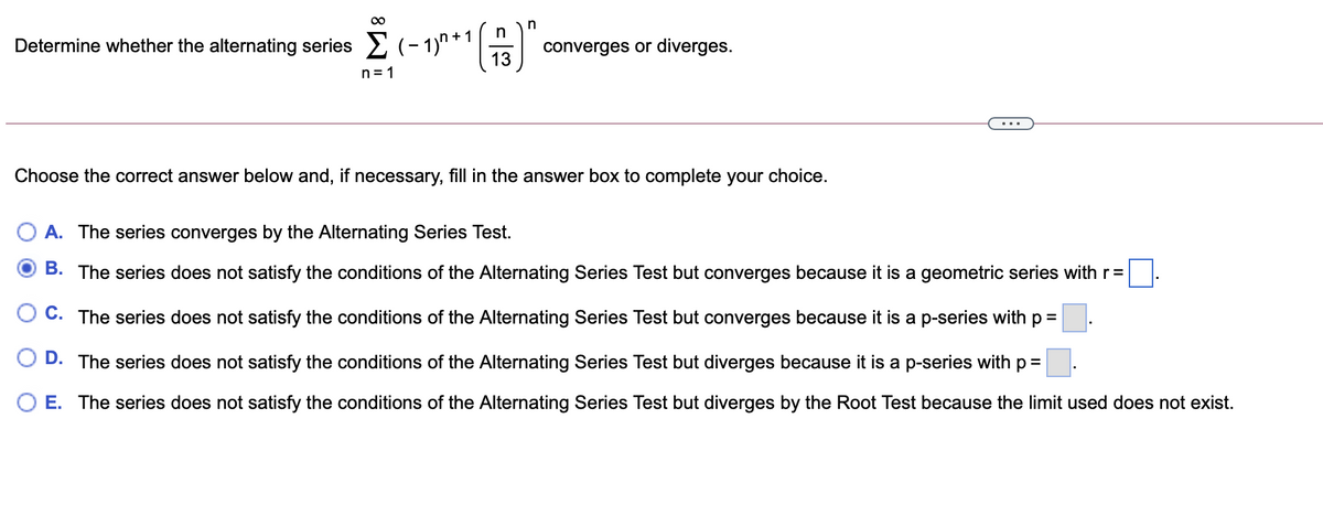 00
()"
Determine whether the alternating series 2 (- 1)"
converges or diverges.
n= 1
Choose the correct answer below and, if necessary, fill in the answer box to complete your choice.
A. The series converges by the Alternating Series Test.
B. The series does not satisfy the conditions of the Alternating Series Test but converges because it is a geometric series with r=
C. The series does not satisfy the conditions of the Alternating Series Test but converges because it is a p-series with p =
D. The series does not satisfy the conditions of the Alternating Series Test but diverges because it is a p-series with p =
E. The series does not satisfy the conditions of the Alternating Series Test but diverges by the Root Test because the limit used does not exist.
