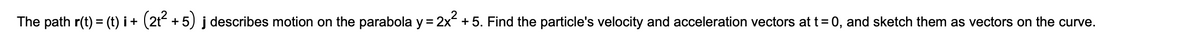 The path r(t) = (t) i+ (2t + 5) j describes motion on the parabola y = 2x + 5. Find the particle's velocity and acceleration vectors at t= 0, and sketch them as vectors on the curve.
%3D
