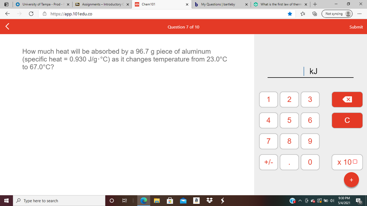 O University of Tampa - Prod -
Bb Assignments – Introductory
101 Chem101
b My Questions | bartleby
O What is the first law of therm x
+
ô https://app.101edu.co
Not syncing
Question 7 of 10
Submit
How much heat will be absorbed by a 96.7 g piece of aluminum
(specific heat = 0.930 J/g·°C) as it changes temperature from 23.0°C
to 67.0°C?
kJ
1
3
4
6.
C
7
8
+/-
x 100
9:30 PM
P Type here to search
a
O & E 4)
710
5/4/2021
近
