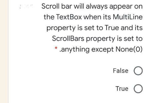 Scroll bar will always appear on
the TextBox when its MultiLine
property is set to True and its
ScrollBars property is set to
.anything except None(0)
False O
True O
