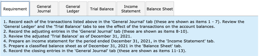 General
General
Income
Trial Balance
Balance Sheet
Requirement
Journal
Ledger
Statement
1. Record each of the transactions listed above in the 'General Journal' tab (these are shown as items 1 - 7). Review the
'General Ledger' and the 'Trial Balance' tabs to see the effect of the transactions on the account balances.
2. Record the adjusting entries in the 'General Journal' tab (these are shown as items 8-10)
3. Review the adjusted 'Trial Balance' as of December 31, 2021
4. Prepare an income statement for the period ended December 31, 2021, in the 'Income Stateement' tab.
5. Prepare a classified balance sheet as of December 31, 2021 in the 'Balance Sheet' tab.
6. Record the closing entries in the 'General Journal' tab (these are shown as items 11-13)
