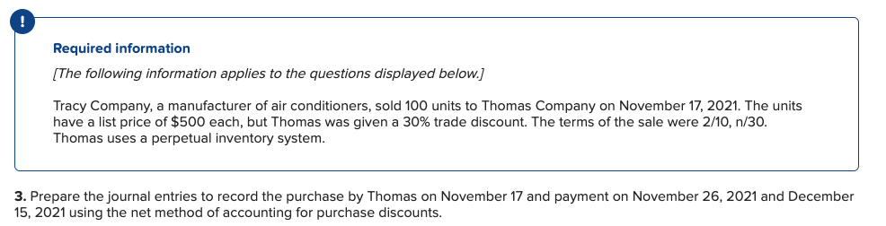 Required information
[The following information applies to the questions displayed below]
Tracy Company, a manufacturer of air conditioners, sold 100 units to Thomas Company on November 17, 2021. The units
have a list price of $500 each, but Thomas was given a 30% trade discount. The terms of the sale were 2/10, n/30.
Thomas uses a perpetual inventory system
3. Prepare the journal entries to record the purchase by Thomas on November 17 and payment on November 26, 2021 and December
15, 2021 using the net method of accounting for purchase discounts.
