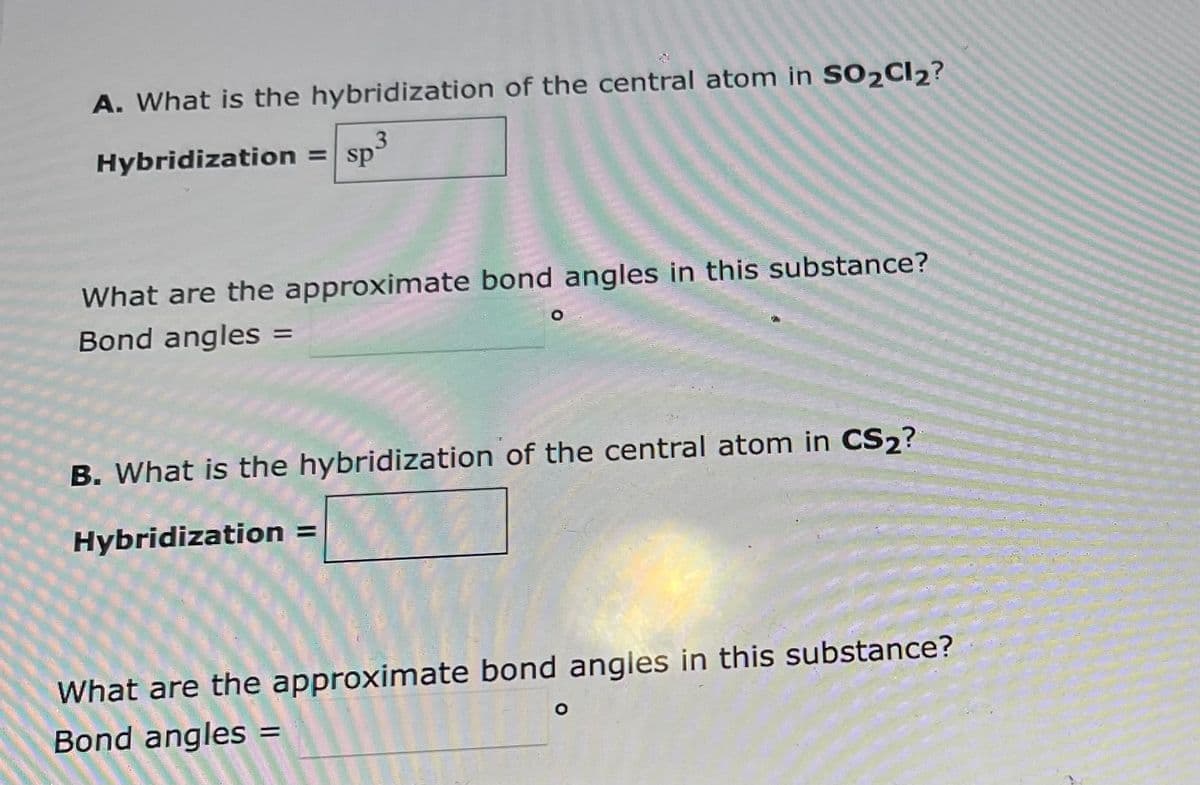 A. What is the hybridization of the central atom in SO2Cl2?
3
Hybridization = sp
What are the approximate bond angles in this substance?
Bond angles
=
B. What is the hybridization of the central atom in CS₂?
Hybridization
What are the approximate bond angles in this substance?
Bond angles
=
O