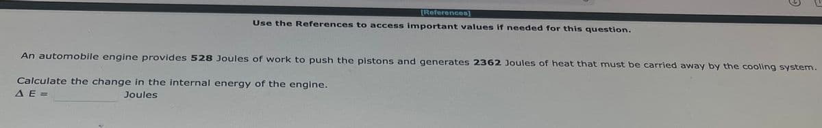[References]
Use the References to access important values if needed for this question.
An automobile engine provides 528 Joules of work to push the pistons and generates 2362 Joules of heat that must be carried away by the cooling system.
Calculate the change in the internal energy of the engine.
A E=
Joules