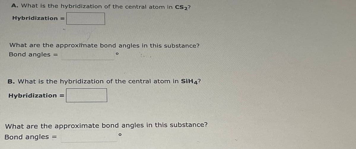 A. What is the hybridization of the central atom in CS₂?
Hybridization =
What are the approximate bond angles in this substance?
Bond angles =
O
B. What is the hybridization of the central atom in SiH4?
Hybridization =
What are the approximate bond angles in this substance?
Bond angles =
O