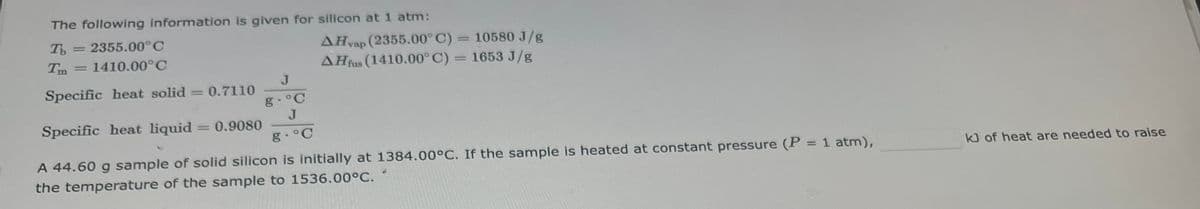The following information is given for silicon at 1 atm:
Tb = 2355.00°C
Tm = 1410.00°C
Specific heat solid = 0.7110
Specific heat liquid
A 44.60 g sample of solid silicon is initially at 1384.00°C. If the sample is heated at constant pressure (P = 1 atm),
the temperature of the sample to 1536.00°C.
= 0.9080
AHvap (2355.00°C) = 10580 J/g
AHfus (1410.00°C) = 1653 J/g
J
g.°C
J
g.˚C
kJ of heat are needed to raise