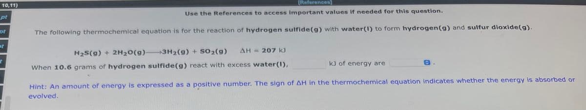 10,11)
pt
pt
of
t
[References]
Use the References to access important values if needed for this question.
The following thermochemical equation is for the reaction of hydrogen sulfide (g) with water(1) to form hydrogen (g) and sulfur dioxide(g).
ΔΗ
207 kJ
H₂S(g) + 2H₂O(g) 3H₂(g) + SO2(g)
When 10.6 grams of hydrogen sulfide (g) react with excess water(1),
kJ of energy are
Hint: An amount of energy is expressed as a positive number. The sign of AH in the thermochemical equation indicates whether the energy is absorbed or
evolved.