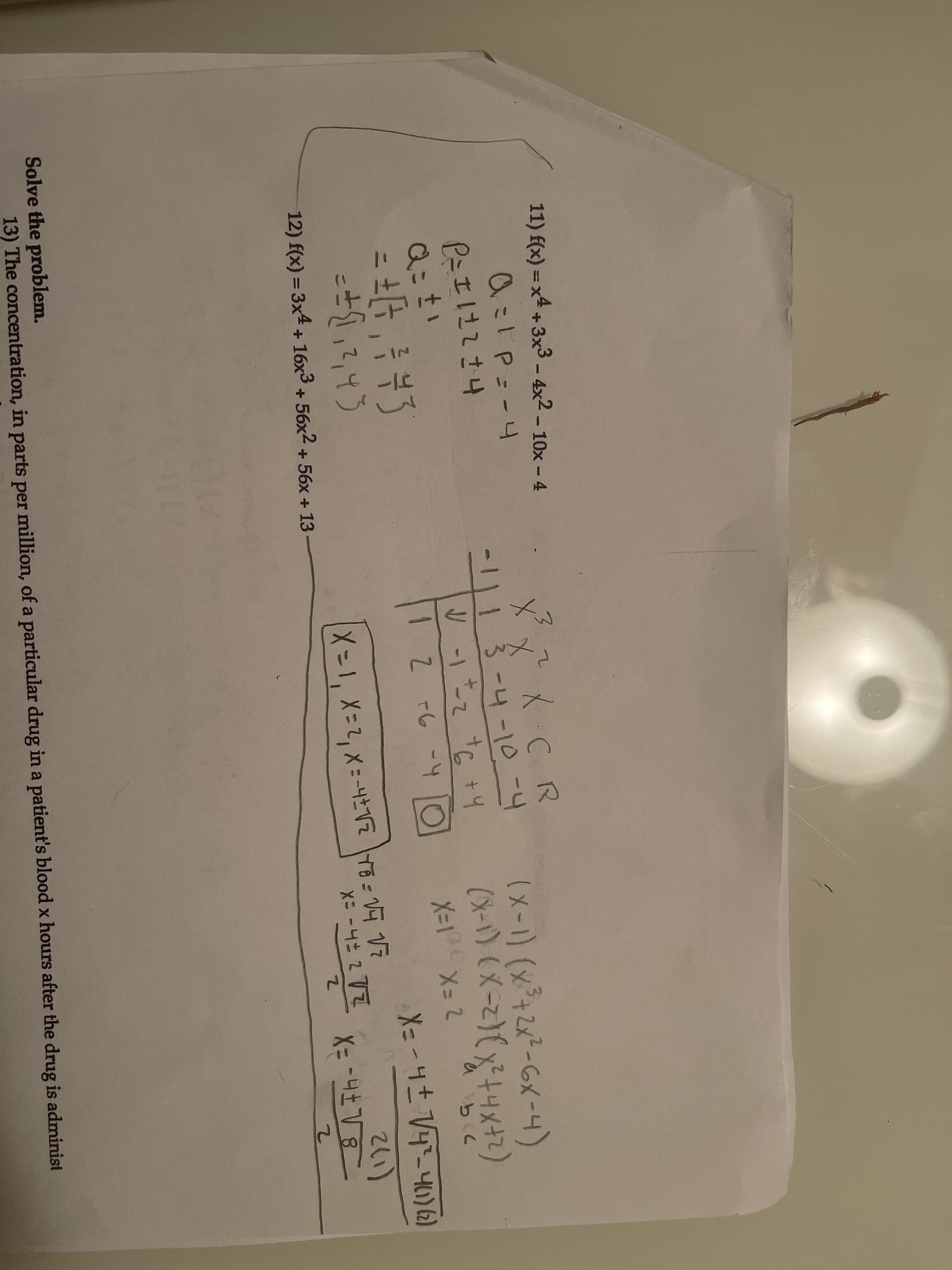 11) f(x) = x4 + 3x3 – 4x2 - 10x – 4
x X CR
1113-4-10-4
してら+4
a=1P=-4
(x-1) (x+2x-GX-4)
P=エは2さ4
t.
1 Z -6 -4
X-1 X= 2
261)
12) f(x) = 3x4 + 16x3 + 56x2 + 56x + 13
X= -
Solve the problem.
13) The concentration, in parts per million, of a particular drug in a patient's blood x hours after the drug is administ
