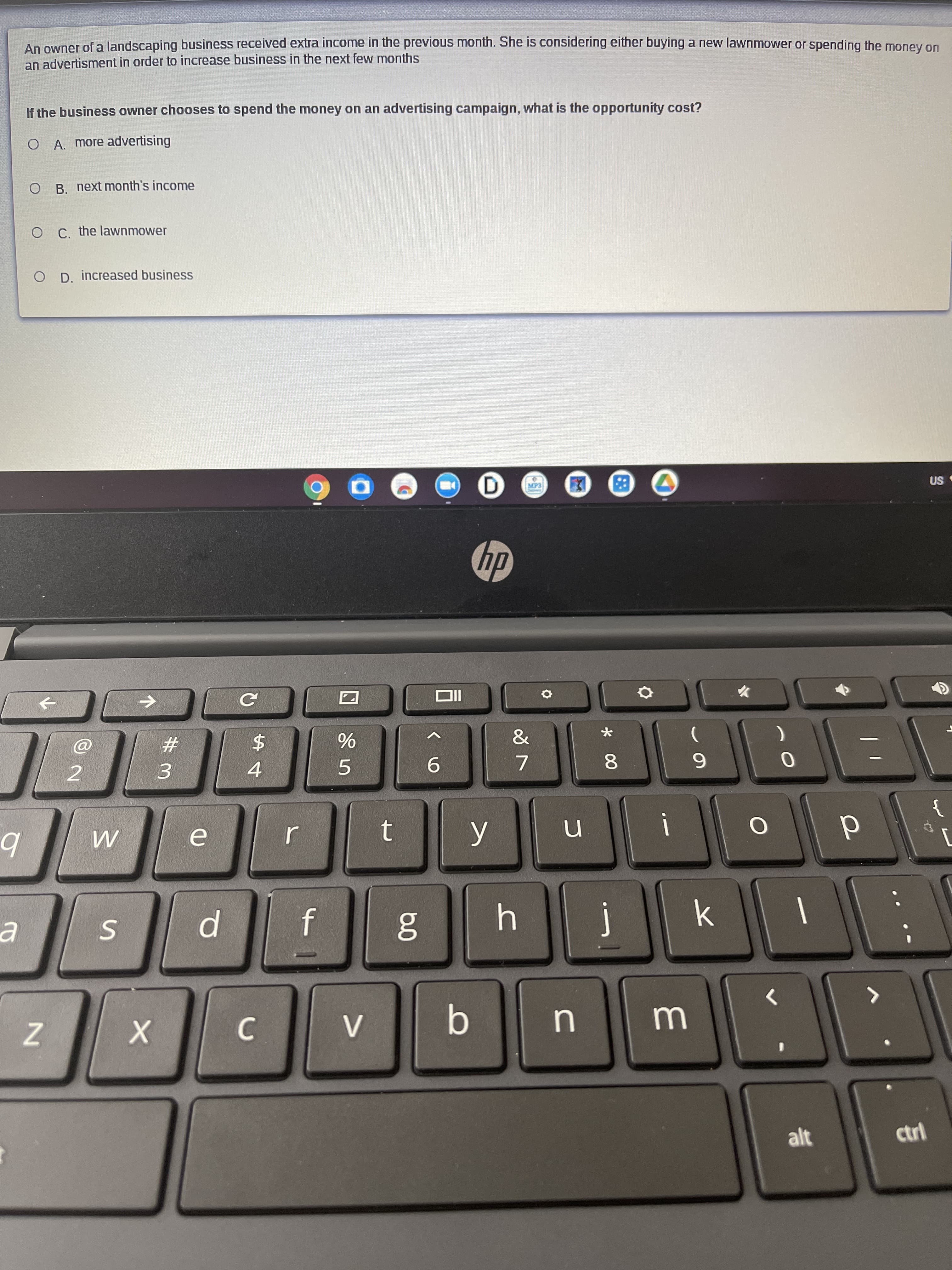 An owner of a landscaping business received extra income in the previous month. She is considering eitner buying a new lawnmower or spending the money on
an advertisment in order to increase business in the next few months
If the business owner chooses to spend the money on an advertising campaign, what is the opportunity cost?
O A. more advertising
O B. next month's income
O C. the lawnmower
O D. increased business

