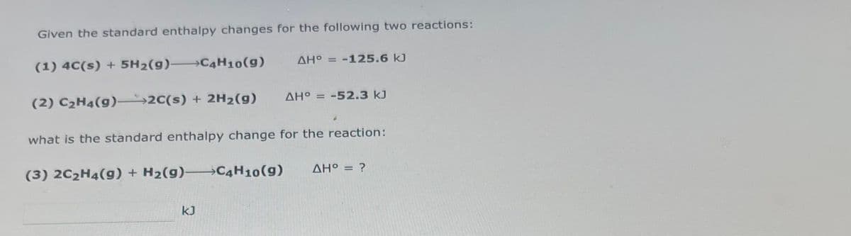Given the standard enthalpy changes for the following two reactions:
(1) 4C(s) + 5H₂(g) C4H10(9)
(2) C₂H4(g) →→2C(s) + 2H₂(g)
(3) 2C₂H4(g) + H₂(g) C4H10 (9)
ΔΗ° = -125.6 kJ
what is the standard enthalpy change for the reaction:
KJ
AHO = -52.3 kJ
ΔΗ° = ?