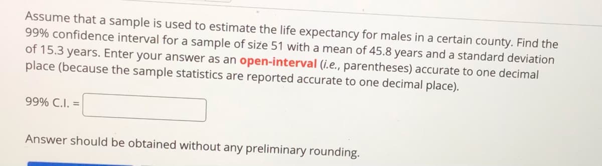 Assume that a sample is used to estimate the life expectancy for males in a certain county. Find the
99% confidence interval for a sample of size 51 with a mean of 45.8 years and a standard deviation
of 15.3 years. Enter your answer as an open-interval (i.e., parentheses) accurate to one decimal
place (because the sample statistics are reported accurate to one decimal place).
99% C.I. =
Answer should be obtained without any preliminary rounding.
