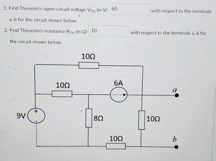 1. Find Thevenin's open-circuit voltage VTH (in V) 60
a, b for the circuit shown below.
2. Find Thevenin's resistance RTH (in 2) 10
the circuit shown below.
9V
10Ω
10Ω
[8Ω
6A
10Ω
with respect to the terminals
with respect to the terminals a, b for
10Ω
a
b