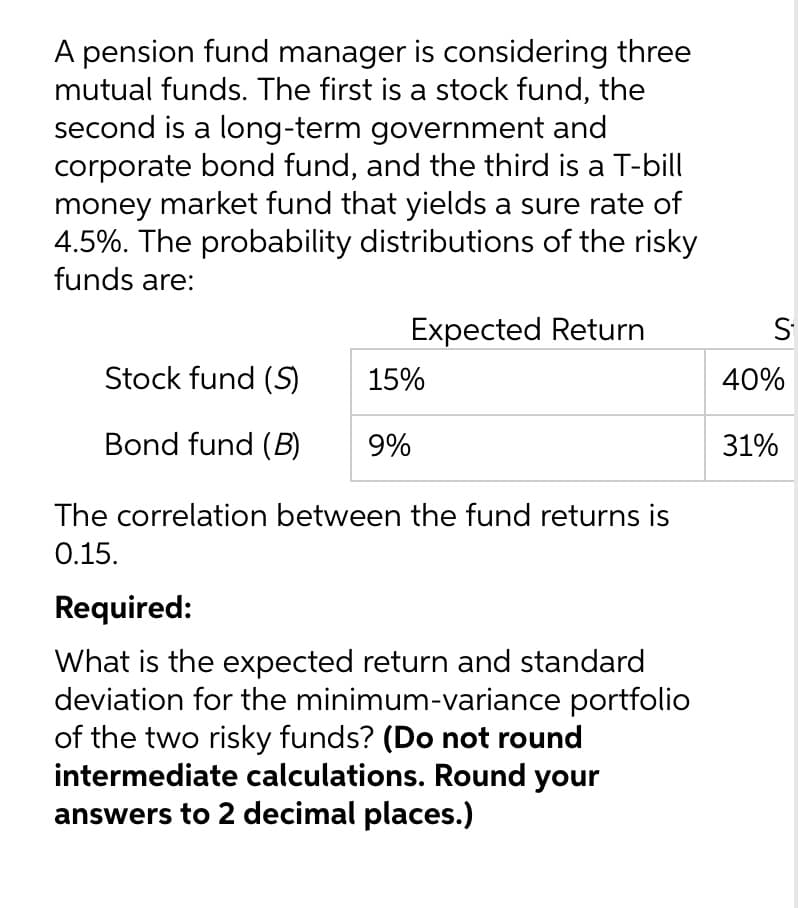 A pension fund manager is considering three
mutual funds. The first is a stock fund, the
second is a long-term government and
corporate bond fund, and the third is a T-bill
money market fund that yields a sure rate of
4.5%. The probability distributions of the risky
funds are:
Expected Return
Stock fund (S)
15%
Bond fund (B) 9%
The correlation between the fund returns is
0.15.
Required:
What is the expected return and standard
deviation for the minimum-variance portfolio
of the two risky funds? (Do not round
intermediate calculations. Round your
answers to 2 decimal places.)
S
40%
31%