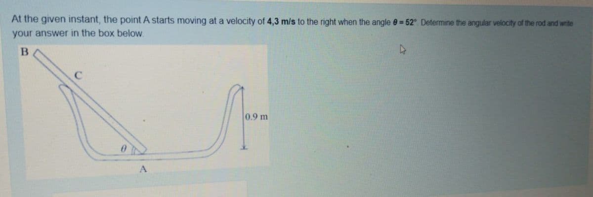 At the given instant, the point A starts moving at a velocity of 4,3 m/s to the right when the angle 0= 52°. Determine the angular velocity of the rod and write
your answer in the box below.
m
