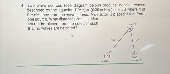 4. Two wave sources (see diagram below) produce identical waves
described by the equation D(x, t) = (0.20 m )sin (x - πt) where x is
the distance from the wave source. A detector is placed 3.0 m from
one source. What distances can the other
source be placed from the detector such
that no waves are detected?
source 1
3.0 m
detector
d=?
source 2