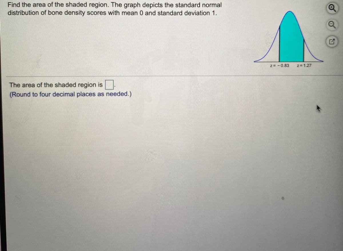 Find the area of the shaded region. The graph depicts the standard normal
distribution of bone density scores with mean 0 and standard deviation 1.
z= - 0.83
z= 1.27
The area of the shaded region is
(Round to four decimal places as needed.)
