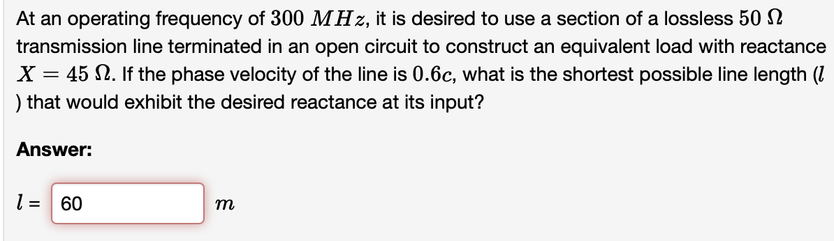 At an operating frequency of 300 MHz, it is desired to use a section of a lossless 50 N
transmission line terminated in an open circuit to construct an equivalent load with reactance
X = 45 N. If the phase velocity of the line is 0.6c, what is the shortest possible line length (I
%3D
) that would exhibit the desired reactance at its input?
Answer:
l = 60
m
