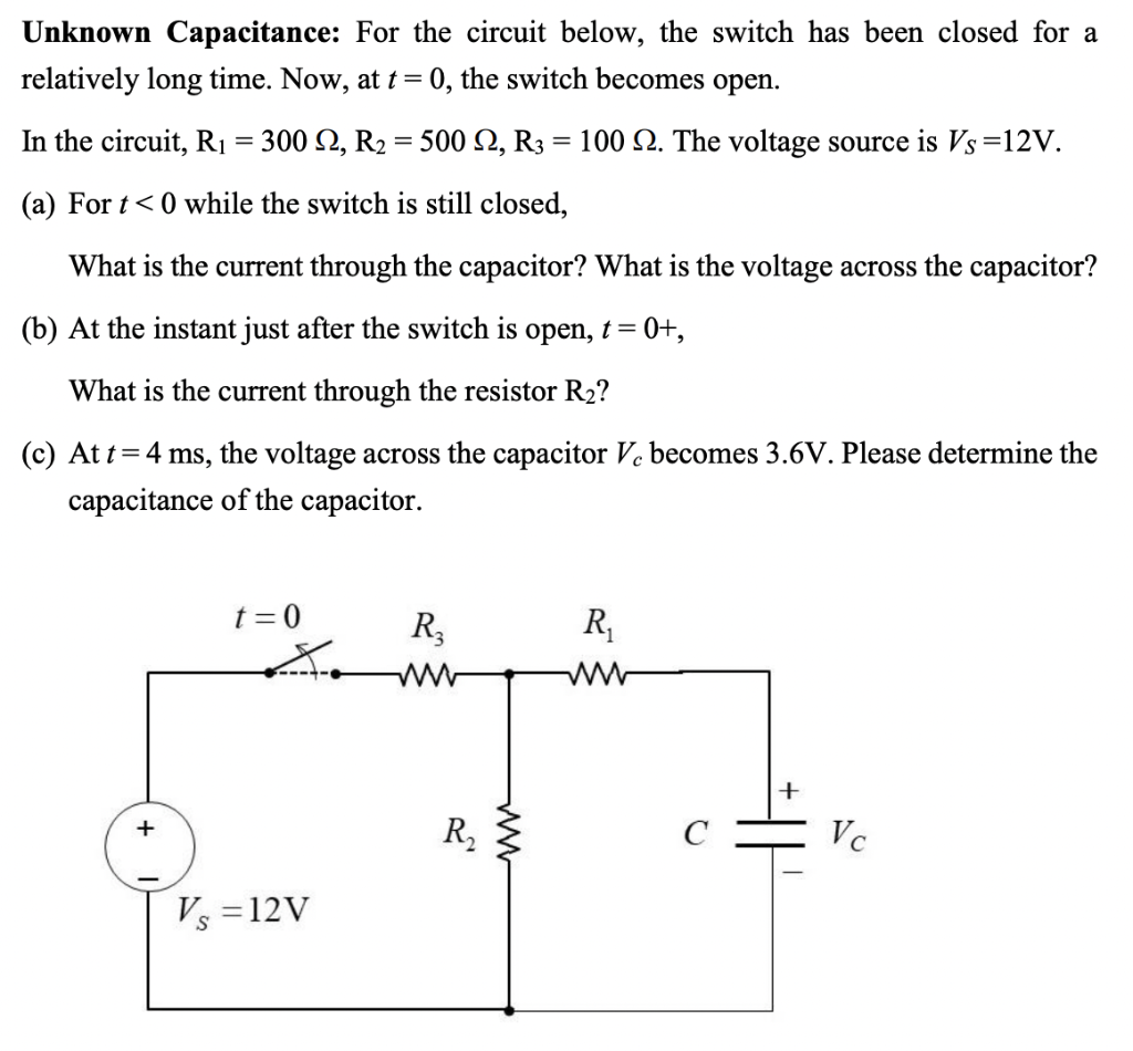 Unknown Capacitance: For the circuit below, the switch has been closed for a
relatively long time. Now, at t= 0, the switch becomes open.
In the circuit, R1 = 300 2, R2 = 500 2, R3 = 100 N. The voltage source is Vs=12V.
(a) For t<0 while the switch is still closed,
What is the current through the capacitor? What is the voltage across the capacitor?
(b) At the instant just after the switch is open, t= 0+,
What is the current through the resistor R2?
(c) At t=4 ms, the voltage across the capacitor Ve becomes 3.6V. Please determine the
capacitance of the capacitor.
t = 0
R,
R,
+
R,
C
Vc
+
Vs =12V
