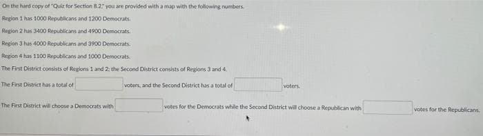 On the hard copy of "Quiz for Section 8.2 you are provided with a map with the following numbers.
Region 1 has 1000 Republicans and 1200 Democrats
Region 2 has 3400 Republicans and 4900 Democrats.
Region 3 has 4000 Republicans and 3900 Democrats.
Region 4 has 1100 Republicans and 1000 Democrats.
The First District consists of Regions 1 and 2: the Second District consists of Regions 3 and 4.
The First District has a total of
voters, and the Second District has a total of
voters.
The First District will choose a Democrats with
votes for the Democrats while the Second District will choose a Republican with
votes for the Republicans,
