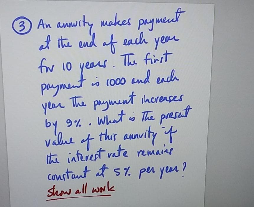 3 An annurty makes paymeut
at the end
of each
tw 10 yeaus. The finst
year
payment is 1o00 and each
payment ihcreases
year The
by 9% . What o The preset
value of
this aunvity f
ithi interest vate remains
constant at s%. per year!
show all work
