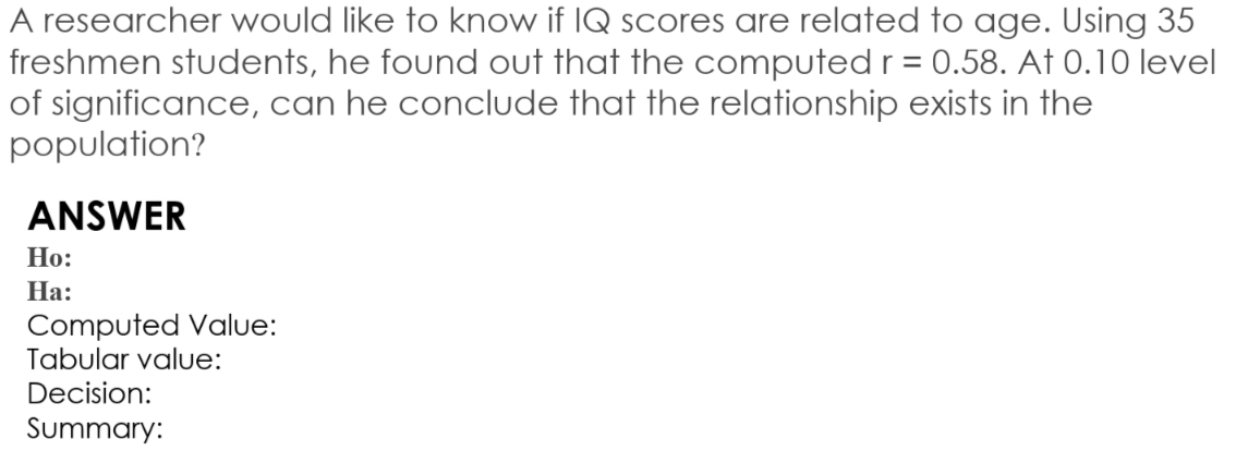 A researcher would like to know if IQ scores are related to age. Using 35
freshmen students, he found out that the computed r = 0.58. At 0.10 level
of significance, can he conclude that the relationship exists in the
population?
ANSWER
Но:
На:
Computed Value:
Tabular value:
Decision:
Summary:
