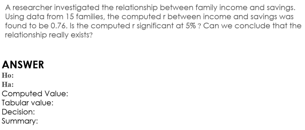 A researcher investigated the relationship between family income and savings.
Using data from 15 families, the computed r between income and savings was
found to be 0.76. Is the computed r significant at 5% ? Can we conclude that the
relationship really exists?
ANSWER
Но:
На:
Computed Value:
Tabular value:
Decision:
Summary:
