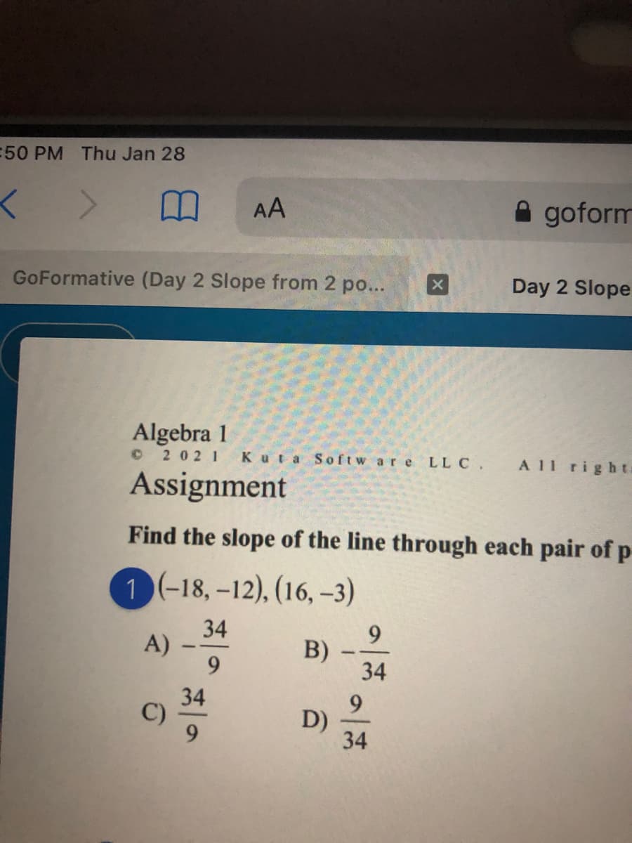 50 PM Thu Jan 28
AA
A goform
GoFormative (Day 2 Slope from 2 po...
Day 2 Slope
Algebra 1
© 2 02 1
Kuta Softw are LL C.
A 11 righta
Assignment
Find the slope of the line through each pair of p
1 (-18, –12), (16, -3)
34
9.
B)
34
A)
9.
34
C)
9.
D)
34
