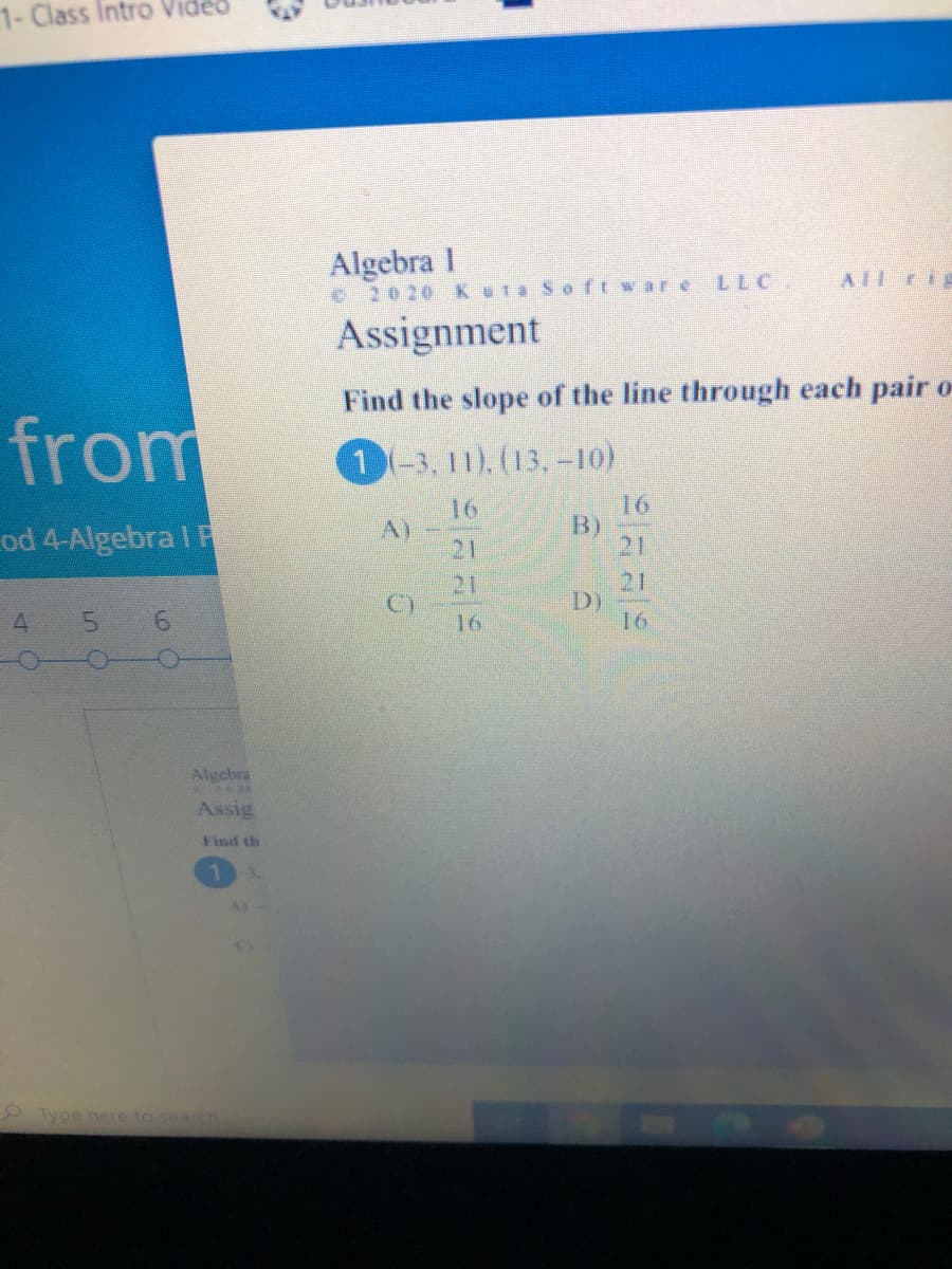 1-Class Intro Vide
Algebra 1
O2020 KuTa Soft ware LLC
AIL rig
Assignment
Find the slope of the line through each pair o
from
1-3, 11). (13,-10)
16
B)
21
16
od 4-Algebra I F
A)
21
21
C)
21
D)
16
4.
5.
9.
16
Algebra
Assig
Find th
O Type here to sear
