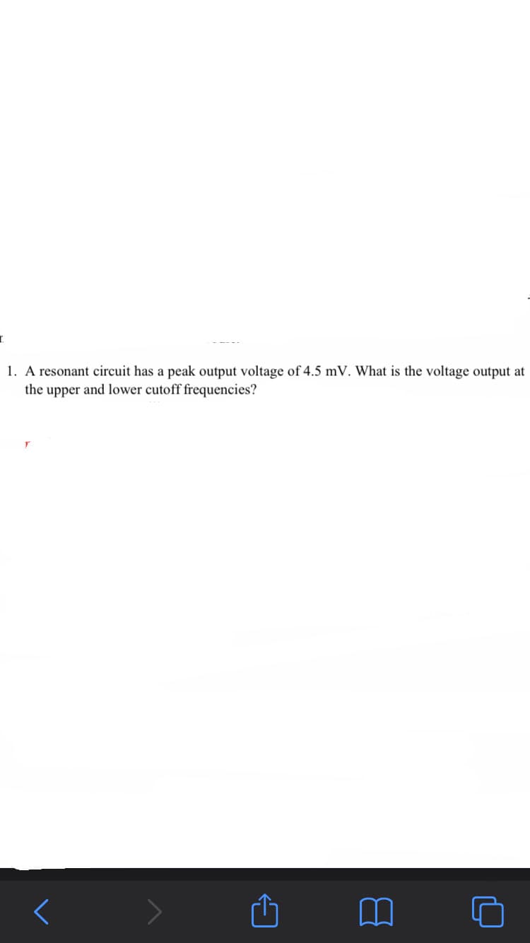 1. A resonant circuit has a peak output voltage of 4.5 mV. What is the voltage output at
the upper and lower cutoff frequencies?
