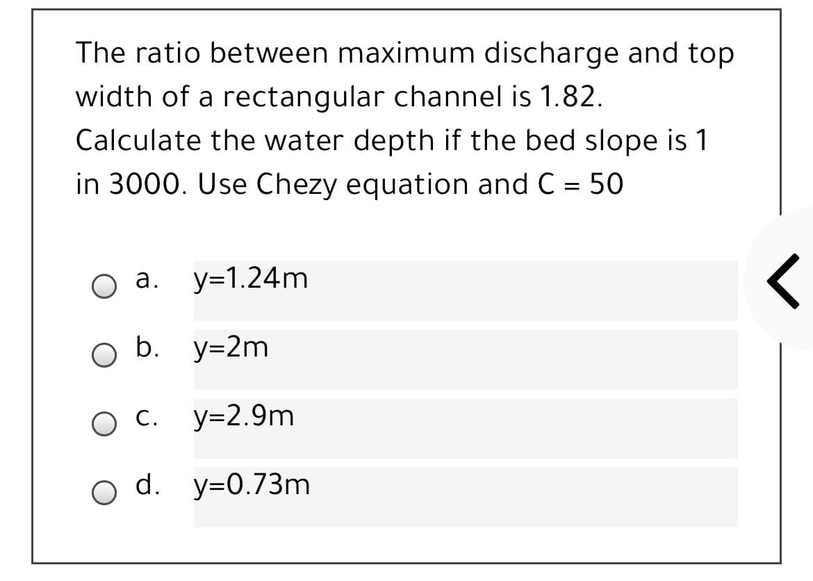 The ratio between maximum discharge and top
width of a rectangular channel is 1.82.
Calculate the water depth if the bed slope is 1
in 3000. Use Chezy equation and C = 50
Оа.
y=1.24m
O b. y=2m
Ос.
O C.
y=2.9m
o d. y=0.73m
