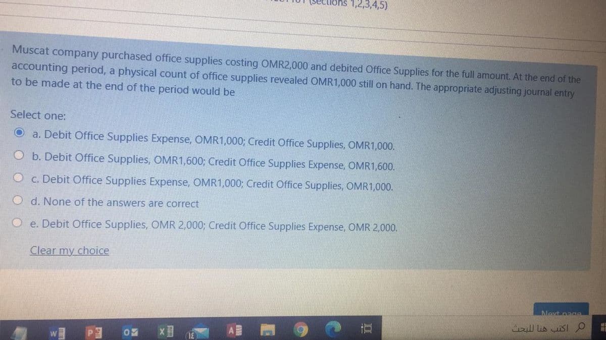 (sec
ons 1,2,3,4,5)
Muscat
company purchased office supplies costing OMR2,000 and debited Office Supplies for the full amount. At the end of the
accounting period, a physical count of office supplies revealed OMR1,000 still on hand. The appropriate adjusting journal entry
to be made at the end of the period would be
Select one:
a. Debit Office Supplies Expense, OMR1,000; Credit Office Supplies, OMR1,000.
b. Debit Office Supplies, OMR1,600; Credit Office Supplies Expense, OMR1,600.
O c. Debit Office Supplies Expense, OMR1,000; Credit Office Supplies, OMR1,000.
O d. None of the answers are correct
O e. Debit Office Supplies, OMR 2,000; Credit Office Supplies Expense, OMR 2,000.
Clear my choice
Nevt pagO
直
