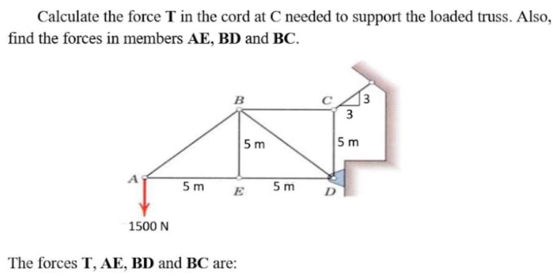 Calculate the force T in the cord at C needed to support the loaded truss. Also,
find the forces in members AE, BD and BC.
B
]3
3
5 m
5 m
5 m
5 m
E
1500 N
The forces T, AE, BD and BC are:
